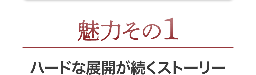 魅力1 ハードな展開が続くストーリー